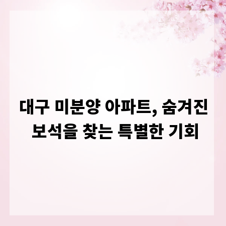 대구 미분양 아파트, 숨겨진 보석을 찾는 특별한 기회
