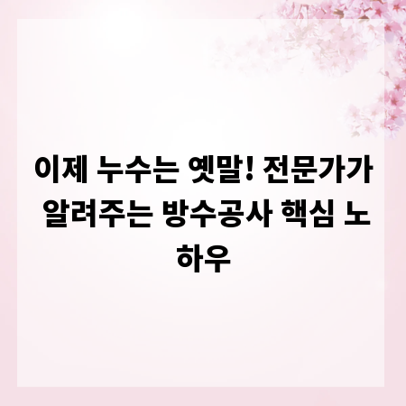 이제 누수는 옛말! 전문가가 알려주는 방수공사 핵심 노하우