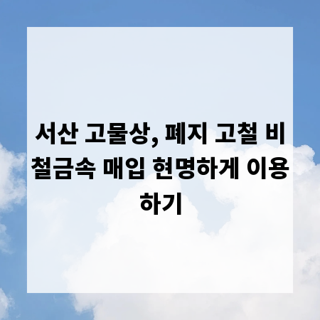 서산 고물상, 폐지 고철 비철금속 매입 현명하게 이용하기
