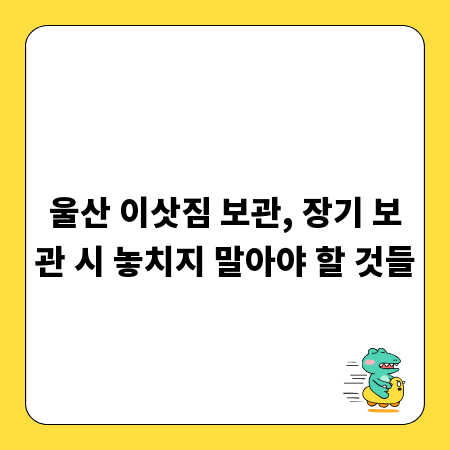 울산 이삿짐 보관, 장기 보관 시 놓치지 말아야 할 것들