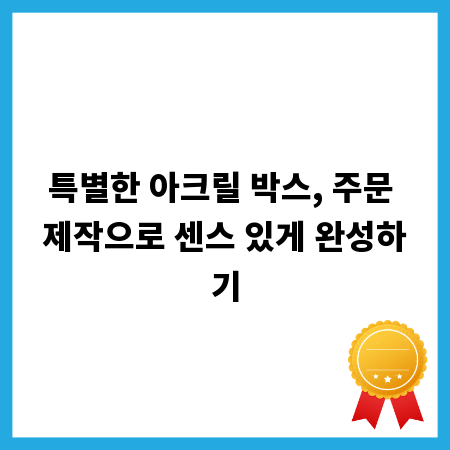 특별한 아크릴 박스, 주문 제작으로 센스 있게 완성하기