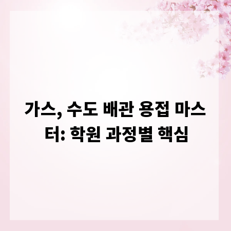 가스, 수도 배관 용접 마스터: 학원 과정별 핵심