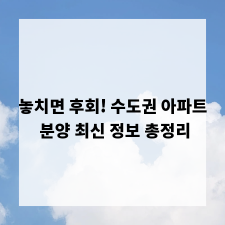 놓치면 후회! 수도권 아파트 분양 최신 정보 총정리