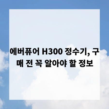 에버퓨어 H300 정수기, 구매 전 꼭 알아야 할 정보