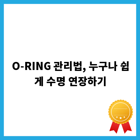 O-RING 관리법, 누구나 쉽게 수명 연장하기