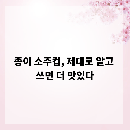 종이 소주컵, 제대로 알고 쓰면 더 맛있다