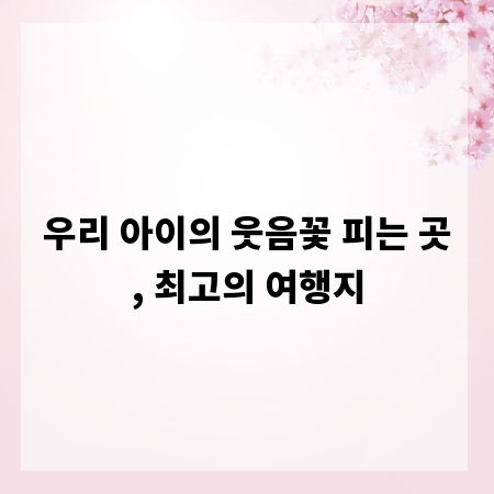 우리 아이의 웃음꽃 피는 곳, 최고의 여행지