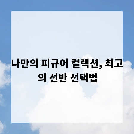 나만의 피규어 컬렉션, 최고의 선반 선택법