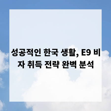 성공적인 한국 생활, E9 비자 취득 전략 완벽 분석