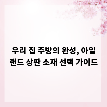 우리 집 주방의 완성, 아일랜드 상판 소재 선택 가이드