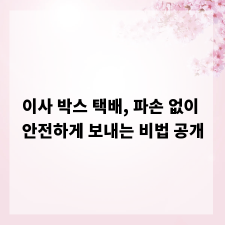 이사 박스 택배, 파손 없이 안전하게 보내는 비법 공개