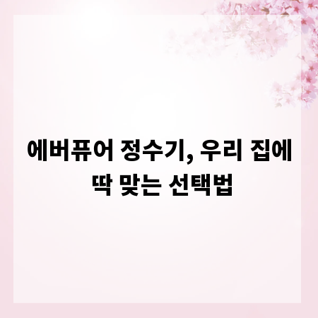에버퓨어 정수기, 우리 집에 딱 맞는 선택법
