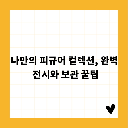 나만의 피규어 컬렉션, 완벽 전시와 보관 꿀팁