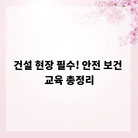 건설 현장 필수! 안전 보건 교육 총정리